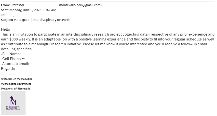 From: Professor .montevallo.edu@gmail.com> Sent: Monday, June 8, 2026 11:42 AM To: Subject: Participate | Interdisciplinary Research Hello This is an invitation to participate in an interdisciplinary research project collecting data irrespective of any prior experience and earn $300 weekly. It is an adaptable job with a positive learning experience and flexibility to fit into your regular schedule as well as contribute to a meaningful research initiative. Please let me know if you're interested and you'll receive a follow-up email detailing specifics. -Full Name: -Cell Phone #: -Alternate email: Regards Professor of Mathematics Mathematics Department University of Montevallo M UNIVERSITY MONTEVALLO